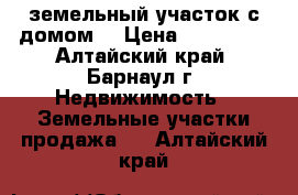 земельный участок с домом. › Цена ­ 150 000 - Алтайский край, Барнаул г. Недвижимость » Земельные участки продажа   . Алтайский край